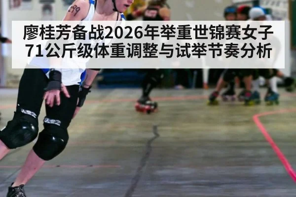 廖桂芳备战2026年举重世锦赛女子71公斤级体重调整与试举节奏分析