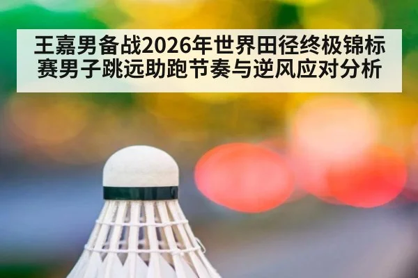 王嘉男备战2026年世界田径终极锦标赛男子跳远助跑节奏与逆风应对分析